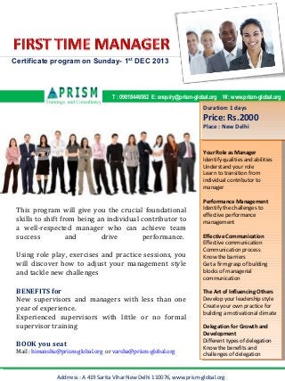 Certificate program on Sunday- 1st DEC 2013

T : 09818446562 E: enquiry@prism-global.org W : www.prism-global.org

Duration: 11 days
Duration: days

Price: Rs.2000
Price: Rs.2000
Place : : New Delhi
Place New Delhi

Your Role as Manager
Your Role as Manager
Identify qualities and abilities
Identify qualities and abilities
Understand your role
Understand your role
Learn to transition from
Learn to transition from
individual contributor to
individual contributor to
manager
manager

This program will give you the crucial foundational
skills to shift from being an individual contributor to
a well-respected manager who can achieve team
success
and
drive
performance.
Using role play, exercises and practice sessions, you
will discover how to adjust your management style
and tackle new challenges
BENEFITS for
New supervisors and managers with less than one
year of experience.
Experienced supervisors with little or no formal
supervisor training
BOOK you seat
Mail : himanshu@prism-global.org or varsha@prism-global.org

Performance Management
Performance Management
Identify the challenges to
Identify the challenges to
effective performance
effective performance
management
management
Effective Communication
Effective Communication
Effective communication
Effective communication
Communication process
Communication process
Know the barriers
Know the barriers
Get aa firm grasp of building
Get firm grasp of building
blocks of managerial
blocks of managerial
communication
communication
The Art of Influencing Others
The Art of Influencing Others
Develop your leadership style
Develop your leadership style
Create your own practice for
Create your own practice for
building a a motivational climate
building motivational climate
Delegation for Growth and
Delegation for Growth and
Development
Development
Different types of delegation
Different types of delegation
Know the benefits and
Know the benefits and
challenges of delegation
challenges of delegation

Addrress : A 419 Sarita Vihar New Delhi 110076, www.prism-global.org

 