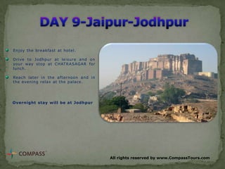 Enjoy the breakfast at hotel.
Drive to Jodhpur at leisure and on
your way stop at CHATRASAGAR for
lunch.
Reach later in the afternoon and in
the evening relax at the palace.

Overnight stay will be at Jodhpur

All rights reserved by www.CompassTours.com

 