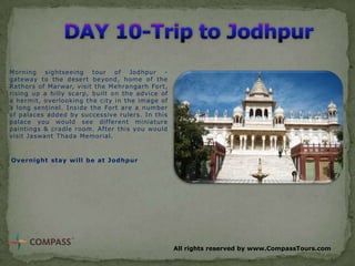 Morning sightseeing tour of Jodhpur gateway to the desert beyond, home of the
Rathors of Marwar, visit the Mehrangarh Fort,
rising up a hilly scarp, built on the advice of
a hermit, overlooking the city in the image of
a long sentinel. Inside the Fort are a number
of palaces added by successive rulers. In this
palace you would see different miniature
paintings & cradle room. After this you would
visit Jaswant Thada Memorial.

Overnight stay will be at Jodhpur

All rights reserved by www.CompassTours.com

 