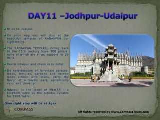Drive to Udaipur.
On your way you will stop at the
beautiful temples of RANAKPUR for
sightseeing.
The RANAKPUR TEMPLES, dating back
to the 15th century have 200 pillars,
none of which are alike, support its 29
halls.
Reach Udaipur and check in to hotel.
Its kaleidoscope of fairy-tale palaces,
lakes, temples, gardens and narrow
lanes strewn with stalls, carry the
flavor of a heroic past, epitomizing
valor and chivalry.
Udaipur is the jewel of MEWAR - a
kingdom ruled by the Sisodia dynasty
for 1200 Years.
Overnight stay will be at Agra
All rights reserved by www.CompassTours.com

 