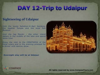 Sightseeing of Udaipur
Visit the lovely Sahelion-ki-Bari Gardens,
the Jagdish Temple and the local folk
Museum.
visit the Jag Mandir - the other island
palace in the middle of the lake and spend
some time.

Enjoy the visit to the CENOTAPHS of the
royal rulers and in the evening proceed for
a dinner with dances show.

Overnight stay will be at Udaipur

All rights reserved by www.CompassTours.com

 