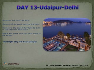 Breakfast will be at the hotel.

Morning will be spent enjoying the hotel.
Proceed to the airport for flight to Delhi
in the afternoon after lunch.
Reach and check into the hotel close to
the airport.

Overnight stay will be at Udaipur

All rights reserved by www.CompassTours.com

 