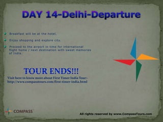 Breakfast will be at the hotel.
Enjoy shopping and explore city.
Proceed to the airport in time for international
flight home / next destination with sweet memories
of India.

Visit here to know more about First Timer India Tour:http://www.compasstours.com/first-timer-india.html

All rights reserved by www.CompassTours.com

 