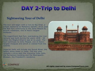 Sightseeing Tour of Delhi
The tour will begin with a visit to Raj Ghat, a
simple memorial to Mahatma Gandhi; drive past
the Red Fort continuing to the Jama Masjid by
bicycle rickshaws, one of Asia's largest
mosques.
The magnificent Red Fort, overlooking the river
Jamuna was built during the years 1638 - 48
when the Moghul Empire was at its peak. The
tour continues to Jama Masjid, one of Asia's
largest mosques and which is viewed from the
outside.
Imperial Delhi will include the Qutub Minar, the
tallest stone tower in India. The tour also
includes a drive past the imposing India Gate,
the Parliament building and the Rastrapathi
Bhawan, the President's residence.

All rights reserved by www.CompassTours.com

 