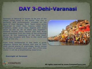 Varanasi or Banaras is known to be one of the
oldest living cities in the world. The city is
perfectly and picturesquely situated on the
bank of river Ganges. Mark Twain once wrote
"Varanasi is older than history, older than
tradition, older even than legend and looks
twice as old as all of them put together."
Vamana Purana Says Varuna and Assi River
were originated from the body of the primordial
person at the beginning of the time itself.
These two streams still flow in the north and
south of the city.
From time immemorial it has been a great
religious Centre for Hindus and one of their
most sacred places of pilgrimage, being visited
by millions of people every year. For a first time
visitor it will be a breathtaking experience.

Overnight at Varanasi

All rights reserved by www.CompassTours.com

 