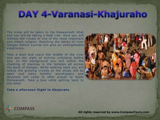 The troop will be taken to the Daswamedh Ghat
and you will be taking a boat ride. Here you will
witness the rituals of one of the most important
and oldest religion. Reaching the banks of river
Ganges before sunrise will give an unforgettable
experience.

Take a boat and reach the middle of the river
and see the sight of sunrise unfolding before
you. In the background you will notice the
chanting of mantras in the temples all across
the bank of Ganges. While walking back you will
notice the growing crowds at the shops will be
open
and
many
faithful
worshippers
and
devotees will come to offer prayer to Kashi
Vishwanath. Take a bow while getting back to
the hotel.
Take a afternoon flight to Khajuraho

All rights reserved by www.CompassTours.com

 