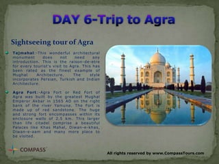 Sightseeing tour of Agra
Tajmahal:-This wonderful architectural
monument
does
not
need
any
introduction. This is the raison-de-etre
for every tourist's visit to Agra. This has
been rated as the finest example of
Mughal
Architecture.
The
style
incorporates Persian, Turkish and Indian
Architecture.

Agra Fort:-Agra Fort or Red Fort of
Agra was built by the greatest Mughal
Emperor Akbar in 1565 AD on the right
bank of the river Yamuna. The Fort is
made up of red sandstone. The huge
and strong fort encompasses within its
enclosure walls of 2.5 km. This larger
than life citadel comprise a beautiful
Palaces like Khas Mahal, Diwan-e-khas,
Diwan-e-aam and many more place to
be visited.

All rights reserved by www.CompassTours.com

 