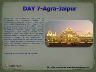 Jaipur is the capital of the state of
Rajasthan
a
romantic
realm
of
resplendent palaces, mighty fortresses
and regal Maharajahs that lies in the
western deserts and is an utterly unique
part of India. Proudly belonging to the
KSHATRIYA warrior caste and fiercely
independent, the Rajput princes made
fearsome foes. However, many of them
realized that to maintain their wealth and
authority locally, it was expedient to
proclaim allegiance to the central power.
Thus, many enjoyed a privileged position
under the Mughal emperors and also the
British Raj that followed.

Overnight stay will be in Jaipur

All rights reserved by www.CompassTours.com

 