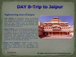 Sightseeing tour of Jaipur
City Palace:-A delightful blend of Mughal
and traditional Rajasthani architecture, the
City Palace sprawls over one-seventh of the
area in the walled city. It houses the
Chandra Mahal, Shri Govind Dev Temple and
the City Palace Museum.
Hawa Mahal:-The ornamental facade of this
"Palace of Winds" is a prominent landmark
in Jaipur. It is a five-storey structure of
sandstone plastered pink encrusted with fine
trelliswork and elaborate balconies. The
palace has 953 niches and windows. Built in
1799 by Pratap Singh, the Mahal was a royal
grandstand for the palace women.
Amber Fort Palace:- Amber is the classic
romantic
Rajasthani
fort
palace.
Its
construction was started by Man Singh I in
1592, and completed by his descendent Jai
Singh I.
All rights reserved by www.CompassTours.com

 