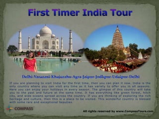 If you are planning to visit India for the first time, then you can plan it now. India is the
only country where you can visit any time as it has variety to offer you in all seasons.
Here you can enjoy your holidays in every season. The glimpse of this country will take
you to the past and future at the same time. It has everything like green forest, hitch
city, and wide oceans spread across the country. If you are thinking of exploring the rich
heritage and culture, then this is a place to be visited. This wonderful country is blessed
with some rare and exceptional beauties.
All rights reserved by www.CompassTours.com

 