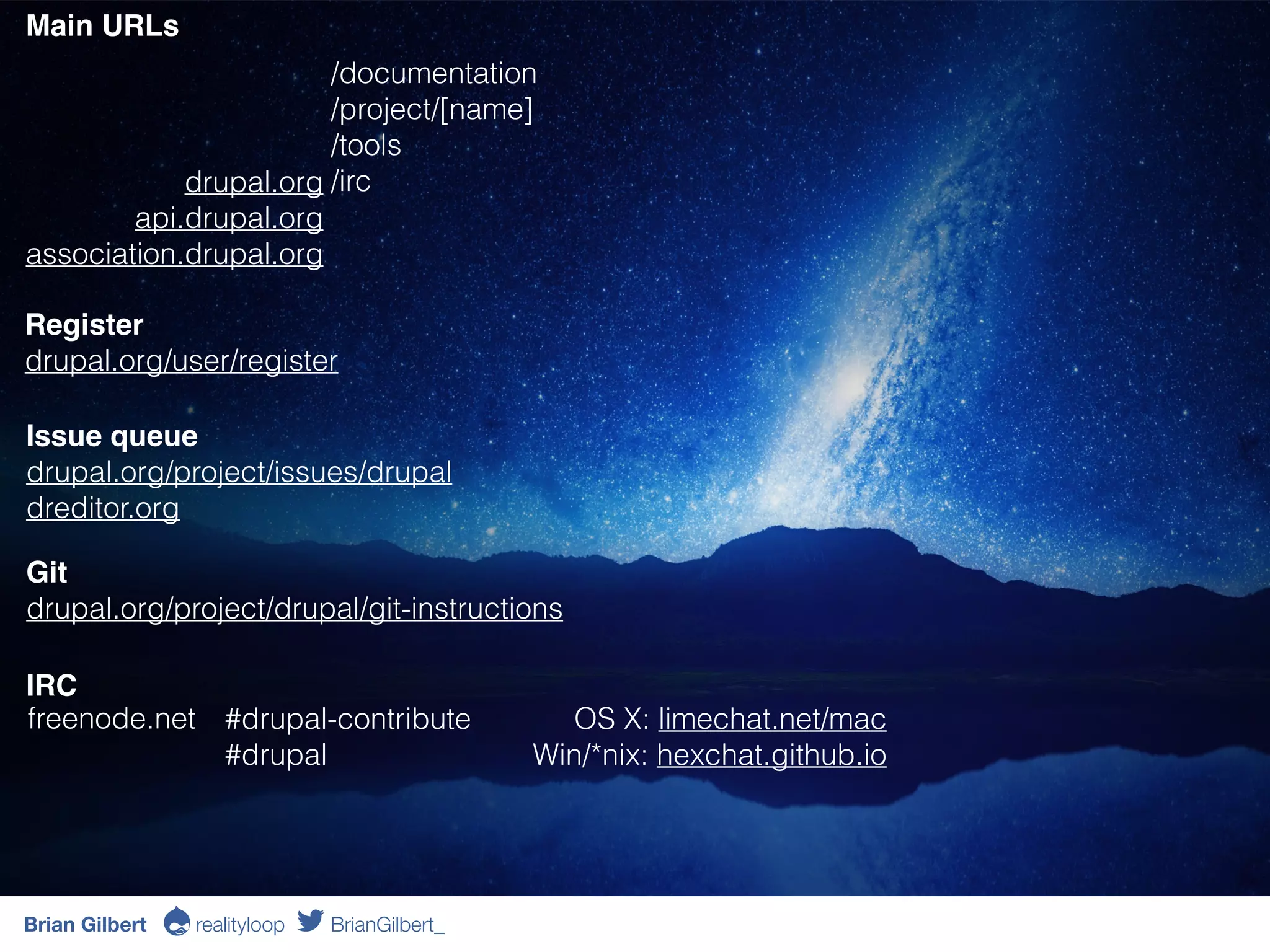 Git
drupal.org/project/drupal/git-instructions
drupal.org
api.drupal.org
association.drupal.org
/documentation
/project/[name]
/tools
/irc
Register 
drupal.org/user/register
Issue queue 
drupal.org/project/issues/drupal
dreditor.org
IRC 
Main URLs
freenode.net #drupal-contribute
#drupal
OS X: limechat.net/mac 
Win/*nix: hexchat.github.io
Brian Gilbert Ə realityloop BrianGilbert_
 
