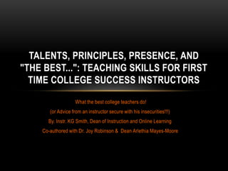 What the best college teachers do!
(or Advice from an instructor secure with his insecurities!!!)
By. Instr. KG Smith, Dean of Instruction and Online Learning
Co-authored with Dr. Joy Robinson & Dean Arlethia Mayes-Moore
TALENTS, PRINCIPLES, PRESENCE, AND
"THE BEST...": TEACHING SKILLS FOR FIRST
TIME COLLEGE SUCCESS INSTRUCTORS
 