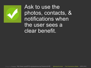 @design4context First Impressions Matter UXPA 2016http://www.uxpa2016.org/sessionsurvey?sessionid=66
Ask to use the
photos, contacts, &
notifications when
the user sees a
clear benefit.
9
 