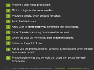@design4context First Impressions Matter UXPA 2016http://www.uxpa2016.org/sessionsurvey?sessionid=66
Present a clear value proposition.
Minimize login and account creation.
Provide a simple, smart process for setup.
Avoid the blank slate.
Allow user to immediately do something that gets results.
Import the user’s existing data from other sources.
Orient the user via minimalist, built-in demonstrations.
Instruct at the point of use.
Ask to use the photos, location, contacts, & notifications when the user
sees a clear benefit.
Provide preferences and controls that users can set as they gain
experience.
10
1
2
3
4
5
6
7
8
9
 