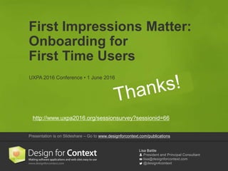 Lisa Battle
President and Principal Consultant
lisa@designforcontext.com
@design4context
First Impressions Matter:
Onboarding for
First Time Users
UXPA 2016 Conference • 1 June 2016
Presentation is on Slideshare – Go to www.designforcontext.com/publications
http://www.uxpa2016.org/sessionsurvey?sessionid=66
 