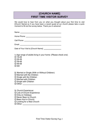 First Time Visitor Survey Page 1
[CHURCH NAME]
FIRST TIME VISITOR SURVEY
We would love to hear from you on what you thought about your first time to visit
[Church Name] so if you have been a recent guest at our church please take a quick
moment to fill out the survey below. Thank you in advance!
Name:
Home Phone:
Cell Phone:
Email:
Date of Your Visit to [Church Name]:
1. Age range of adults living in your home: (Please check one)
 18-28
 28-38
 38-48
 48-58
 58+
2. Married or Single (With or Without Children):
 Married with No Children
 Single with No Children
 Married with Children
 Single with Children
 Other:
3. Church Experience:
 Lots of Church Experience
 Only on Holidays
 Never Been to Church
 Been Hurt in Church
 Looking for a New Church
 Other:
 