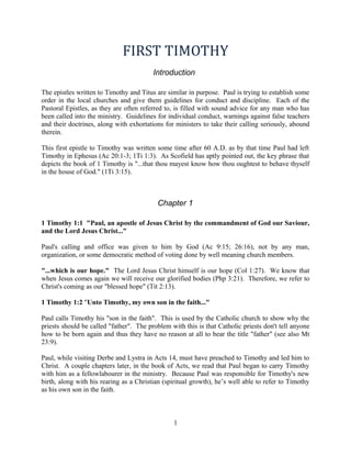 FIRST TIMOTHY 
Introduction 
The epistles written to Timothy and Titus are similar in purpose. Paul is trying to establish some 
order in the local churches and give them guidelines for conduct and discipline. Each of the 
Pastoral Epistles, as they are often referred to, is filled with sound advice for any man who has 
been called into the ministry. Guidelines for individual conduct, warnings against false teachers 
and their doctrines, along with exhortations for ministers to take their calling seriously, abound 
therein. 
This first epistle to Timothy was written some time after 60 A.D. as by that time Paul had left 
Timothy in Ephesus (Ac 20:1-3; 1Ti 1:3). As Scofield has aptly pointed out, the key phrase that 
depicts the book of 1 Timothy is "...that thou mayest know how thou oughtest to behave thyself 
in the house of God." (1Ti 3:15). 
Chapter 1 
1 Timothy 1:1 "Paul, an apostle of Jesus Christ by the commandment of God our Saviour, 
and the Lord Jesus Christ..." 
Paul's calling and office was given to him by God (Ac 9:15; 26:16), not by any man, 
organization, or some democratic method of voting done by well meaning church members. 
"...which is our hope." The Lord Jesus Christ himself is our hope (Col 1:27). We know that 
when Jesus comes again we will receive our glorified bodies (Php 3:21). Therefore, we refer to 
Christ's coming as our "blessed hope" (Tit 2:13). 
1 Timothy 1:2 "Unto Timothy, my own son in the faith..." 
Paul calls Timothy his "son in the faith". This is used by the Catholic church to show why the 
priests should be called "father". The problem with this is that Catholic priests don't tell anyone 
how to be born again and thus they have no reason at all to bear the title "father" (see also Mt 
23:9). 
Paul, while visiting Derbe and Lystra in Acts 14, must have preached to Timothy and led him to 
Christ. A couple chapters later, in the book of Acts, we read that Paul began to carry Timothy 
with him as a fellowlabourer in the ministry. Because Paul was responsible for Timothy's new 
birth, along with his rearing as a Christian (spiritual growth), he’s well able to refer to Timothy 
as his own son in the faith. 
1 
 