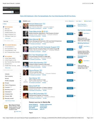 People Search Results | LinkedIn                                                                                                                     11/27/12 11:51 AM



Gordon Kraft            Add Connections

                                 Advanced


                                            Domo CEO Dashboard - Ditch The Spreadsheets. Run Your Entire Business With BI From Domo.



      first to file                             106,059 results                                                        Sort by: Relevance   View: Basic           Save Search

       More                                                 Richard Mateosian             1st
                                                                                                                                               Saved Searches »
                                                            Technical Communicator                                          Message            Reference Search »
         All Companies                                      San Francisco Bay Area · Computer Software
         IBM (546)                                           3 shared connections · Similar ·  500+
         Microsoft (454)                                                                                                                        New Franchise Available

         Hewlett-Packard (310)
                                                            Peter Matuchniak                      2nd
                                                            Mobile Enterprise Applications: Chief Systems Architect         Connect                          Learn More »
         Bank of America (310)                              Orange County, California Area · Computer Software
         JPMorgan Chase (241)                                1 shared connection · Similar
          Show more...                                                                                                                          Office Evolution has
                                                            Mark Mitchell           2nd                                                         Perfected the Virtual Office
      Enter company name                                    Senior Management Executive, CEO and Serial Entrepreneur                            Model. Learn More Today.
                                                                                                                            Connect
                                                            San Francisco Bay Area · Computer Software
                                                                                                                                                Marketing Dashboard
                                                             1 shared connection · Similar
         All LinkedIn Members
         1st Connections (1)                                                                                                                                 Learn More »
                                                            Lisa of Call That Girl Computer Support             2nd
         2nd Connections (1134)                             ★Call That Girl Computer Repair and Outlook Support★            Connect
         Group Members (1796)                               Greater Minneapolis-St. Paul Area · Computer Software
                                                             1 shared connection · Similar                                                      Evaluate Online & Offline
         3rd + Everyone Else (103223)                                                                                                           Marketing Effectiveness In
                                                                                                                                                One Simple Dashboard!
                                                            Eric Van Hensbergen                 2nd
         All Locations                                      Principal Design Engineer at ARM R&D                                                Chromebooks for
                                                                                                                            Connect             Education
         United States (69662)                              Austin, Texas Area · Computer Software
                                                             1 shared connection · Similar
         United Kingdom (8199)
                                                                                                                                                             Learn More »
         San Francisco Bay Area (5840)
                                                            Andriy Klyuchevskyy             2nd
         Canada (5671)                                      Software Design Engineer at Microsoft                           Connect
         Greater New York City... (5638)                    Greater Seattle Area · Computer Software                                            Check out the new
                                                             1 shared connection · Similar                                                      Chromebook. Efficient to
          Show more...                                                                                                                          manage, easy to use!
      Enter location name                                   Donna Romer           2nd                                                                                      Ads
                                                            COO at LongTail Video                                           Connect
          Industry                                          Greater New York City Area · Computer Software
                                                             1 shared connection · Similar
          Past Company

          School                                            Dan Kikinis     2nd
                                                            Silicon Valley Inventor at Large                                Connect
          Profile Language
                                                            San Francisco Bay Area · Internet
          Groups                                             1 shared connection · Similar

          Years of Experience
                                                            Dana Groff      2nd
          Function BETA                                     Development Manager at Tableau Software                         Connect
          Seniority Level BETA                              Greater Seattle Area · Computer Software
                                                             2 shared connections · Similar
          Interested In

          Company Size                                      Bruce McCorkendale                  2nd
                                                            Distinguished Engineer at Symantec                              Connect
          Fortune 1000                                      Greater Los Angeles Area · Computer Software
          Recently Joined                                    3 shared connections · Similar

          Hide Premium Filters
                                                            Related searches for first to file
                                                            james bergeron        hooked media group
                      More Search Power
                                                            james hepworth        markmonitor
                      Narrow results by Years
                      of Experience, Groups,                kurt wedel            david paglia
                      Function & more.                      ftf technologies      kelly file
                                   Learn more
                                                            Page 2



     http://www.linkedin.com/search/fpsearch?type=people&keywords=fir…%26page_num%3D2%26infScroll%3Dtrue%26openFacets%3DCC%252CN%252CG                               Page 1 of 2
 