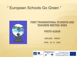 FIRST TRANSNATIONAL STUDENTS AND
TEACHERS MEETING WEEK
PHOTO ALBUM
AMALIADA GREECE
APRIL 23 - 27 2018
“ European Schools Go Green ”
 