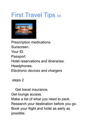First Travel Tips kit.
Prescription medications.
Sunscreen.
Your ID.
Passport.
Hotel reservations and itineraries.
Headphones.
Electronic devices and chargers
steps 2
Get travel insurance.
Get lounge access.
Make a list of what you need to pack.
Research your destination before you go.
Book your flight and hotel as early as
possible.
 