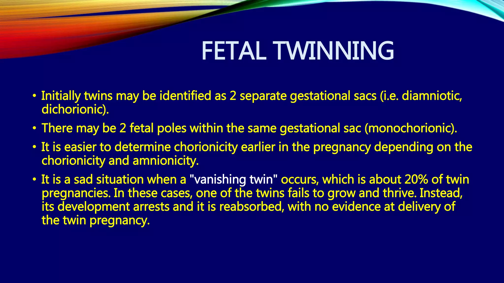 FETAL TWINNING
• Initially twins may be identified as 2 separate gestational sacs (i.e. diamniotic,
dichorionic).
• There may be 2 fetal poles within the same gestational sac (monochorionic).
• It is easier to determine chorionicity earlier in the pregnancy depending on the
chorionicity and amnionicity.
• It is a sad situation when a "vanishing twin" occurs, which is about 20% of twin
pregnancies. In these cases, one of the twins fails to grow and thrive. Instead,
its development arrests and it is reabsorbed, with no evidence at delivery of
the twin pregnancy.
 