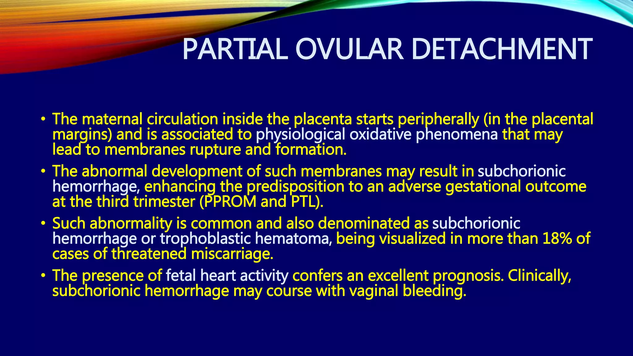 PARTIAL OVULAR DETACHMENT
• The maternal circulation inside the placenta starts peripherally (in the placental
margins) and is associated to physiological oxidative phenomena that may
lead to membranes rupture and formation.
• The abnormal development of such membranes may result in subchorionic
hemorrhage, enhancing the predisposition to an adverse gestational outcome
at the third trimester (PPROM and PTL).
• Such abnormality is common and also denominated as subchorionic
hemorrhage or trophoblastic hematoma, being visualized in more than 18% of
cases of threatened miscarriage.
• The presence of fetal heart activity confers an excellent prognosis. Clinically,
subchorionic hemorrhage may course with vaginal bleeding.
 