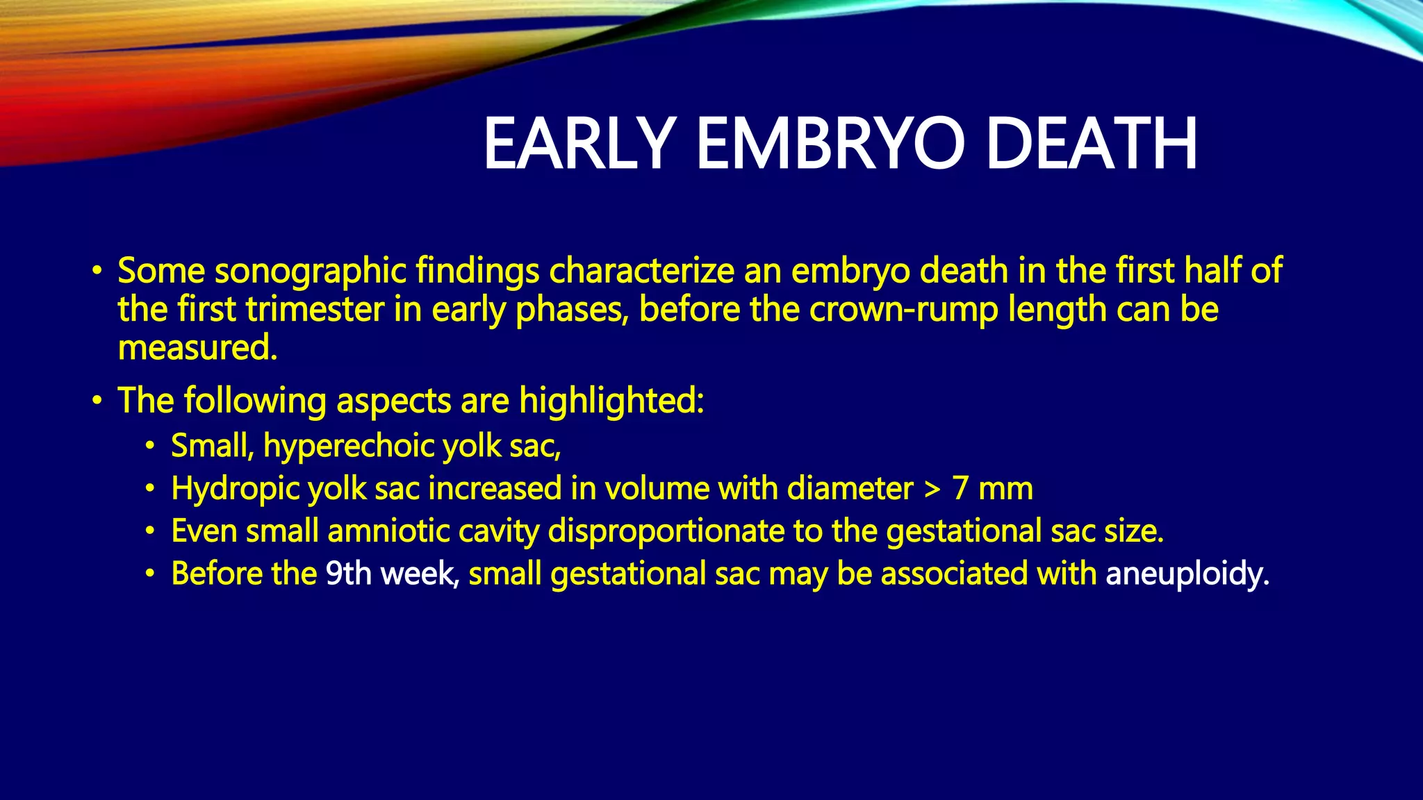 EARLY EMBRYO DEATH
• Some sonographic findings characterize an embryo death in the first half of
the first trimester in early phases, before the crown-rump length can be
measured.
• The following aspects are highlighted:
• Small, hyperechoic yolk sac,
• Hydropic yolk sac increased in volume with diameter > 7 mm
• Even small amniotic cavity disproportionate to the gestational sac size.
• Before the 9th week, small gestational sac may be associated with aneuploidy.
 