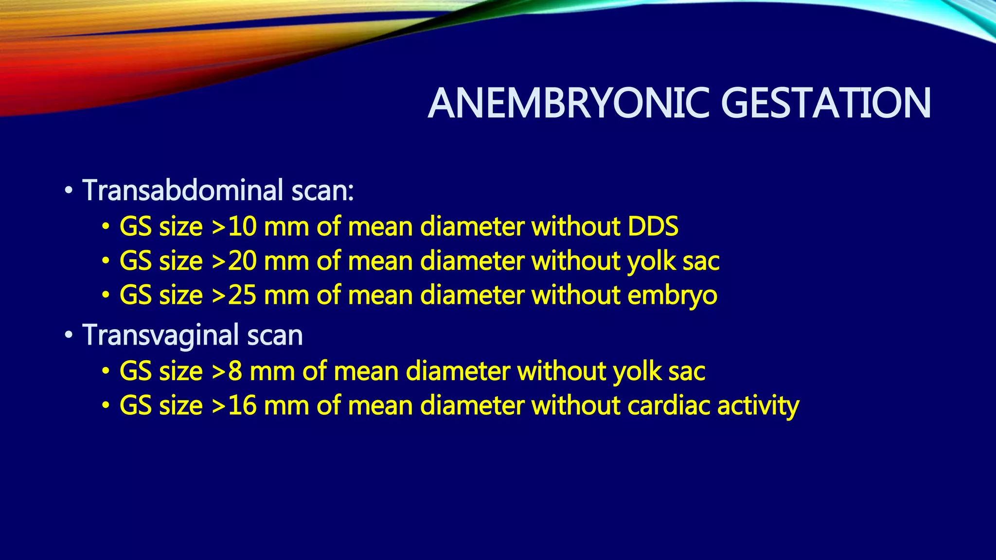 ANEMBRYONIC GESTATION
• Transabdominal scan:
• GS size >10 mm of mean diameter without DDS
• GS size >20 mm of mean diameter without yolk sac
• GS size >25 mm of mean diameter without embryo
• Transvaginal scan
• GS size >8 mm of mean diameter without yolk sac
• GS size >16 mm of mean diameter without cardiac activity
 