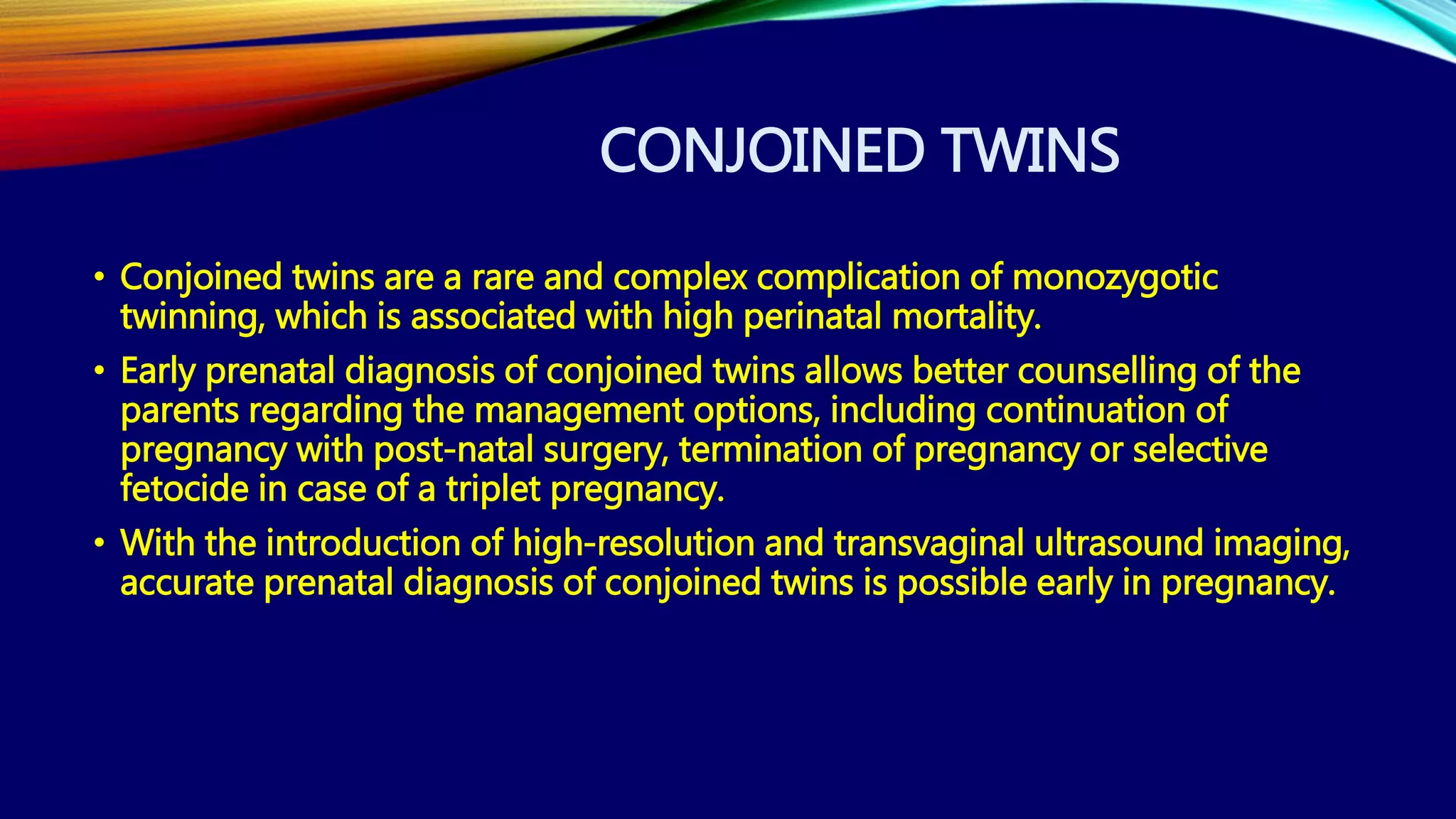 CONJOINED TWINS
• Conjoined twins are a rare and complex complication of monozygotic
twinning, which is associated with high perinatal mortality.
• Early prenatal diagnosis of conjoined twins allows better counselling of the
parents regarding the management options, including continuation of
pregnancy with post-natal surgery, termination of pregnancy or selective
fetocide in case of a triplet pregnancy.
• With the introduction of high-resolution and transvaginal ultrasound imaging,
accurate prenatal diagnosis of conjoined twins is possible early in pregnancy.
 