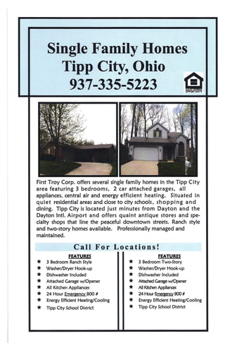 Single Family Homes
      Tipp City, Ohio
       937-335-5223                                                  1Ir


First Troy Corp. offers several single family homes in the Tipp City
area featuring 3 bedrooms.       2 car attached garages. all
appliances. central air and energy efficient heating. Situated in
quiet residential areas and close to city schools. shopping    and
dining. Tipp City is located just minutes from Dayton and the
Dayton IntI. Airport and offers quaint antique stores and spe-
cialty shops that line the peaceful downtown streets. Ranch style
and two-story homes available. Professionally managed and
maintained.

                   Call For Locations!
                FEATURES                              FEATURES
*   3 Bedroom Ranch Style              *   3 Bedroom Two-Story
*   Washer/Dryer   Hook-up             *   Washer/Dryer    Hook-up
*   Dishwasher Included                *   Dishwasher Included
*   Attached Garage w/Opener           *   Attad1ed Garagew/Opener
*   All Kitchen Appliances             *   All Kitchen Appliances
*   24 Hour Emergency 800 #            *   24Hour~BOO#
*   Energy Efficient Heating/Cooling   *   Energy Efficient Heating/Cooling
*   Tipp City School District          *   Tipp City School District
 
