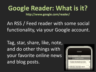 Google Reader: What is it?http://www.google.com/reader/An RSS / Feed reader with some socialfunctionality, via your Google account.Tag, star, share, like, note,and do other things withyour favorite online newsand blog posts.