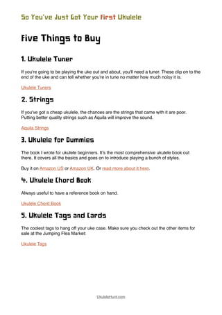 Five Things to Buy
1. Ukulele Tuner
If you're going to be playing the uke out and about, you'll need a tuner. These clip on to the
end of the uke and can tell whether you're in tune no matter how much noisy it is.
Ukulele Tuners
2. Strings
If you've got a cheap ukulele, the chances are the strings that came with it are poor.
Putting better quality strings such as Aquila will improve the sound.
Aquila Strings
3. Ukulele for Dummies
The book I wrote for ukulele beginners. It’s the most comprehensive ukulele book out
there. It covers all the basics and goes on to introduce playing a bunch of styles.
Buy it on Amazon US or Amazon UK. Or read more about it here.
4. Ukulele Chord Book
Always useful to have a reference book on hand.
Ukulele Chord Book
5. Ukulele Tags and Cards
The coolest tags to hang off your uke case. Make sure you check out the other items for
sale at the Jumping Flea Market:
Ukulele Tags
So You’ve Just Got Your First Ukulele
UkuleleHunt.com
 