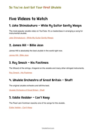 Five Videos to Watch
1. Jake Shimabukuro - While My Guitar Gently Weeps
The most popular ukulele video on YouTube. It's a masterclass in arranging a song for
instrumental ukulele.
Jake Shimabukuro - While My Guitar Gently Weeps
2. James Hill - Billie Jean
James Hill is absolutely the best ukulele in the world right now.
James Hill - Billie Jean
3. Roy Smeck - His Pastimes
The Wizard of the strings. A legend on the ukulele and many other stringed instruments.
Roy Smeck - His Pastimes
4. Ukulele Orchestra of Great Britain - Shaft
The original ukulele orchestra and still the best.
Ukulele Orchestra of Great Britain - Shaft
5. Eddie Vedder - Can’t Keep
The Pearl Jam frontman reworks one of his songs for the ukulele.
Eddie Vedder - Can’t Keep
So You’ve Just Got Your First Ukulele
UkuleleHunt.com
 