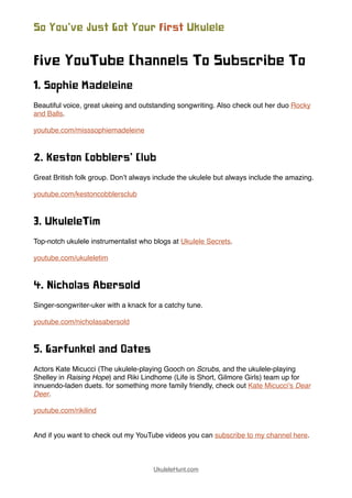 Five YouTube Channels To Subscribe To
1. Sophie Madeleine
Beautiful voice, great ukeing and outstanding songwriting. Also check out her duo Rocky
and Balls.
youtube.com/misssophiemadeleine
2. Keston Cobblers’ Club
Great British folk group. Don’t always include the ukulele but always include the amazing.
youtube.com/kestoncobblersclub
3. UkuleleTim
Top-notch ukulele instrumentalist who blogs at Ukulele Secrets.
youtube.com/ukuleletim
4. Nicholas Abersold
Singer-songwriter-uker with a knack for a catchy tune.
youtube.com/nicholasabersold
5. Garfunkel and Oates
Actors Kate Micucci (The ukulele-playing Gooch on Scrubs, and the ukulele-playing
Shelley in Raising Hope) and Riki Lindhome (Life is Short, Gilmore Girls) team up for
innuendo-laden duets. for something more family friendly, check out Kate Micucci's Dear
Deer.
youtube.com/rikilind
And if you want to check out my YouTube videos you can subscribe to my channel here.
So You’ve Just Got Your First Ukulele
UkuleleHunt.com
 