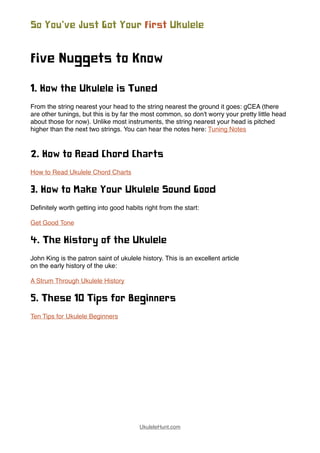 Five Nuggets to Know
1. How the Ukulele is Tuned
From the string nearest your head to the string nearest the ground it goes: gCEA (there
are other tunings, but this is by far the most common, so don't worry your pretty little head
about those for now). Unlike most instruments, the string nearest your head is pitched
higher than the next two strings. You can hear the notes here: Tuning Notes
2. How to Read Chord Charts
How to Read Ukulele Chord Charts
3. How to Make Your Ukulele Sound Good
Deﬁnitely worth getting into good habits right from the start:
Get Good Tone
4. The History of the Ukulele
John King is the patron saint of ukulele history. This is an excellent article
on the early history of the uke:
A Strum Through Ukulele History
5. These 10 Tips for Beginners
Ten Tips for Ukulele Beginners
So You’ve Just Got Your First Ukulele
UkuleleHunt.com
 