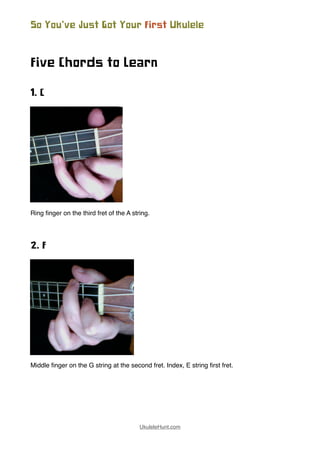 Five Chords to Learn
1. C
Ring ﬁnger on the third fret of the A string.
2. F
Middle ﬁnger on the G string at the second fret. Index, E string ﬁrst fret.
So You’ve Just Got Your First Ukulele
UkuleleHunt.com
 