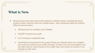 What is New
● AR based tours have been extensively utilized in multiple markets, including the Saudi
Arabian market. However there are multiple points , when integrated makes the solution
different and innovative:
○ VR based tour for travellers not in Makkah
○ ChatGPT Assistive tour guide
○ Live Tracking of completed steps
○ Gamification incorporated to the system (Points are collected when you complete
your tasks and enhance your profile, Example: Younger users are encouraged to use
the wider loop for tawaf instead of the smaller loop, more points to be given if you
attempt to walk more).
 