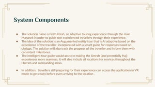 System Components
● The solution name is FirstUmrah, an adaptive touring experience through the main
Manasek in order to guide non experienced travellers through their experience.
● The idea of the solution is an Augumented reality tour that is AI adaptive based on the
experience of the traveller, incorporated with a smart guide for responses based on
chatgpt. The solution will also track the progress of the traveller and inform them with
consistent milestones.
● The intelligent tour guide would assist in making the Umrah (and potentially Haj)
experiences more seamless, it will also include all locations for services throughout the
Harram and surrounding areas.
● In addition, travellers still preparing for their experience can access the application in VR
mode to get ready before even arriving to the location .
 