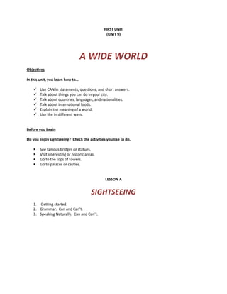 FIRST UNIT
(UNIT 9)
A WIDE WORLD
Objectives
In this unit, you learn how to…
 Use CAN in statements, questions, and short answers.
 Talk about things you can do in your city.
 Talk about countries, languages, and nationalities.
 Talk about international foods.
 Explain the meaning of a world.
 Use like in different ways.
Before you begin
Do you enjoy sightseeing? Check the activities you like to do.
 See famous bridges or statues.
 Visit interesting or historic areas.
 Go to the tops of towers.
 Go to palaces or castles.
LESSON A
SIGHTSEEING
1. Getting started.
2. Grammar. Can and Can’t.
3. Speaking Naturally. Can and Can’t.
 