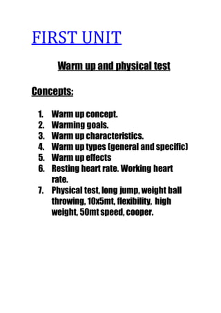 FIRST UNIT 
Warm up and physical test 
Concepts: 
1. Warm up concept. 
2. Warming goals. 
3. Warm up characteristics. 
4. Warm up types (general and specific) 
5. Warm up effects 
6. Resting heart rate. Working heart 
rate. 
7. Physical test, long jump, weight ball 
throwing, 10x5mt, flexibility, high 
weight, 50mt speed, cooper. 
 