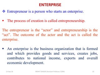 ENTERPRISE
13-Sep-18 MOHIT SENGER (Assistant Professor, COER) 10
 Entrepreneur is a person who starts an enterprise.
 The process of creation is called entrepreneurship.
The entrepreneur is the “actor” and entrepreneurship is the
“act”. The outcome of the actor and the act is called the
enterprise.
 An enterprise is the business organization that is formed
and which provides goods and services, creates jobs,
contributes to national income, exports and overall
economic development.
 