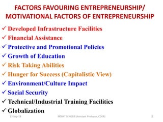 FACTORS FAVOURING ENTREPRENEURSHIP/
MOTIVATIONAL FACTORS OF ENTREPRENEURSHIP
 Developed Infrastructure Facilities
 Financial Assistance
 Protective and Promotional Policies
 Growth of Education
 Risk Taking Abilities
 Hunger for Success (Capitalistic View)
 Environment/Culture Impact
 Social Security
 Technical/Industrial Training Facilities
 Globalization
13-Sep-18 MOHIT SENGER (Assistant Professor, COER) 12
 