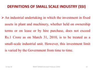DEFINITIONS OF SMALL SCALE INDUSTRY (SSI)
 An industrial undertaking in which the investment in fixed
assets in plant and machinery, whether held on ownership
terms or on lease or by hire purchase, does not exceed
Rs.1 Crore as on March 31, 2010, is to be treated as a
small-scale industrial unit. However, this investment limit
is varied by the Government from time to time.
13-Sep-18 MOHIT SENGER (Assistant Professor, COER) 13
 