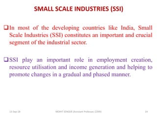 SMALL SCALE INDUSTRIES (SSI)
In most of the developing countries like India, Small
Scale Industries (SSI) constitutes an important and crucial
segment of the industrial sector.
SSI play an important role in employment creation,
resource utilisation and income generation and helping to
promote changes in a gradual and phased manner.
13-Sep-18 MOHIT SENGER (Assistant Professor, COER) 14
 