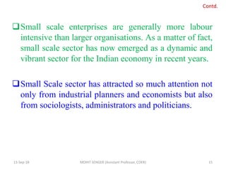 Small scale enterprises are generally more labour
intensive than larger organisations. As a matter of fact,
small scale sector has now emerged as a dynamic and
vibrant sector for the Indian economy in recent years.
Small Scale sector has attracted so much attention not
only from industrial planners and economists but also
from sociologists, administrators and politicians.
13-Sep-18 MOHIT SENGER (Assistant Professor, COER) 15
Contd.
 