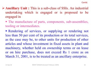  Ancillary Unit : This is a sub-class of SSIs. An industrial
undertaking which is engaged or is proposed to be
engaged in
 The manufacture of parts, components, sub-assemblies,
tooling or intermediates.
 Rendering of services, or supplying or rendering not
less than 50 per cent of its production or its total services,
as the case may be, to other units for production of other
articles and whose investment in fixed assets in plant and
machinery, whether held on ownership terms or on lease
or on hire purchase, does not exceed Rs 1 crore as on
March 31, 2001, is to be treated as an ancillary enterprise.
13-Sep-18 MOHIT SENGER (Assistant Professor, COER) 16
Contd.
 