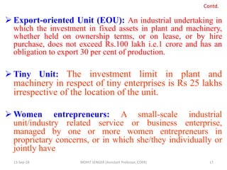  Export-oriented Unit (EOU): An industrial undertaking in
which the investment in fixed assets in plant and machinery,
whether held on ownership terms, or on lease, or by hire
purchase, does not exceed Rs.100 lakh i.e.1 crore and has an
obligation to export 30 per cent of production.
 Tiny Unit: The investment limit in plant and
machinery in respect of tiny enterprises is Rs 25 lakhs
irrespective of the location of the unit.
 Women entrepreneurs: A small-scale industrial
unit/industry related service or business enterprise,
managed by one or more women entrepreneurs in
proprietary concerns, or in which she/they individually or
jointly have
13-Sep-18 MOHIT SENGER (Assistant Professor, COER) 17
Contd.
 