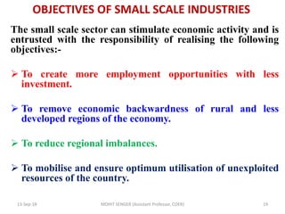 OBJECTIVES OF SMALL SCALE INDUSTRIES
The small scale sector can stimulate economic activity and is
entrusted with the responsibility of realising the following
objectives:-
 To create more employment opportunities with less
investment.
 To remove economic backwardness of rural and less
developed regions of the economy.
 To reduce regional imbalances.
 To mobilise and ensure optimum utilisation of unexploited
resources of the country.
13-Sep-18 MOHIT SENGER (Assistant Professor, COER) 19
 