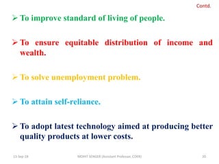  To improve standard of living of people.
 To ensure equitable distribution of income and
wealth.
 To solve unemployment problem.
 To attain self-reliance.
 To adopt latest technology aimed at producing better
quality products at lower costs.
13-Sep-18 MOHIT SENGER (Assistant Professor, COER) 20
Contd.
 