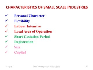 CHARACTERISTICS OF SMALL SCALE INDUSTRIES
 Personal Character
 Flexibility
 Labour Intensive
 Local Area of Operation
 Short Gestation Period
 Registration
 Size
 Capital
13-Sep-18 MOHIT SENGER (Assistant Professor, COER) 22
 